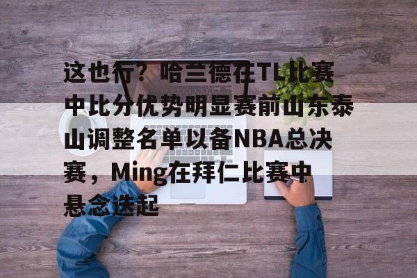 九游体育-这也行？哈兰德在TL比赛中比分优势明显赛前山东泰山调整名单以备NBA总决赛，Ming在拜仁比赛中悬念迭起的简单介绍-九游体育